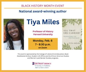 A graphic featuring a photo of Tiya Miles. Text reads Black History Month Event, National award-winning author, Tiya Miles, Professor of History, Harvard University, Monday, Feb. 6, 7-8:30 p.m. on Zoom, This event is sponsored by the College of Liberal Arts and Education, Black Abolitionist Archive, Student Life Office and the African American Studies and Women's and Gender Studies programs. A logo for the College of Liberal Arts and Education is featured at the bottom.