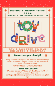 A flyer for the Detroit Mercy Titans Student Athlete Advisory Council Toy Drive, with additional text reading, toy' s donated to DMC Children's Hospital, How can you help, help Detroit Mercy SAAC donate the most toys in the Horizon League, toys will be accepted until December 16, only new toys accepted, drop-off location, please drop off toys at Calihan Hall or contact Amy Gasahl, palingal@udmercy.edu to schedule a pick up.