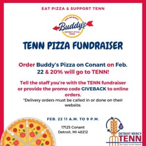 A graphic featuring pizza and a logo for Detroit Mercy's TENN and Buddy's Detroit-style pizza. Additional text reads, eat pizza and support TENN, TENN Pizza Fundraiser, order Buddy's Pizza on Conant on Feb. 22 and 20% will go to TENN! Tell the staff you're with the TENN fundraiser or provide the promo code GIVEBACK to online orders, delivery orders must be called in or done on their website, Feb. 22, 11 a.m. to 9 p.m., 17125 Conant Street, Detroit, MI 48212.