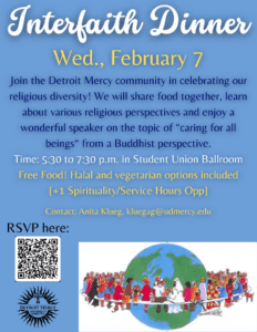 A blue graphic featuring an image of cartoon people sitting around a globe. Text reads, Interfaith Dinner, Wed., February 7, join the Detroit Mercy community in celebrating our religious diversity, we will share food together, learn about various religious perspectives and enjoy a wonderful speaker on the topic of 'caring for all beings' from a Buddhist perspective, 5:30 to 7:30 p.m. in Student Union Ballroom, free food, halal and vegetarian options included, +1 spirituality/service hours app, contact Anita Klueg at kluegag@udmercy.edu.