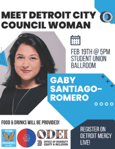 A flyer featuring Gaby Santiago-Romero, with text reading, meet Detroit City Council Woman Gaby Santiago-Romero, Feb. 19, 5 p.m., Student Union Ballroom, food and drinks will be provided, register on Detroit Mercy Live!