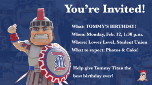 A graphic featuring photos of Tommy Titan with text reading, You're Invited! What: Tommy's Birthday! When: Monday, Feb. 12, 1:30 p.m., Where: Lower Level, Student Union, What to expect: Photos and cake! Help give Tommy Titan the best birthday ever!