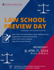 A red, white and blue graphic for Law School Preview Day, featuring a Detroit Mercy Law logo in the top left corner. Additional text reads, sponsored by the Titan Innovation Fund, hear from Law School Dean Jelani Jefferson Exum, experience a mock doctrinal class, learn from current students, hear from current faculty, Wednesday, April 17, 2024, 10 a.m. to 2:45 p.m., University of Detroit Mercy School of Law, 652 E. Jefferson Avenue, Detroit, MI, 48226