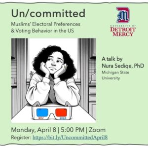 A graphic featuring a woman sitting in front of a pair of glasses. Text reads Un/committed, Muslims' Electoral Preferences and Voting Behaviors in the US, A talk by Nura Sediqe, Michigan State University, Monday, April 8, 5 p.m., Zoom. Also featuring a University of Detroit Mercy logo.
