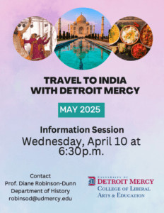 A flyer for Travel to India with Detroit Mercy, featuring three pictures of India. Additional text reads, May 2025, Information Session, Wednesday, April 10 at 6:30 p.m., contact Prof. Diane Robinson-Dunn, Department of History, robinsod@udmercy.edu. A College of Liberal Arts and Education logo is also featured at the bottom right corner.