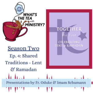 A graphic promoting 'What's the Tea with Ministry?' podcast featuring the following text: Season Two, ep. 4: Shared Traditions - Lent and Ramadan. Together, we fast. Celebrating Lent and Ramadan. Presentations by Fr. Oduke and Imam Schumann.