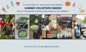 A graphic featuring photos of the Titan Equity Nourish Network, including the produce deliveries and garden. Text reads, Summer Volunteers Needed, Join us in the garden and delivering produce to our neighbors, for more info, email tenn@udmercy.edu.