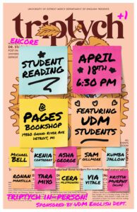 A Triptych poster with text on sticky notes over it reading, Student Reading, April 18, 6:30 p.m., at Pages Bookshop, 19560 Grand River Avenue, Detroit, MI, featuring UDM students, Michael Bell, Kenia Contreras, Asha George, Sam Gillmore, Kumba Jallow, Ronan Mansilla, Tara Miyo, Cera Mlotkowski, Via Vitale, Kristin Murphy, Triptych in person, sponsored by the UDM English Department.