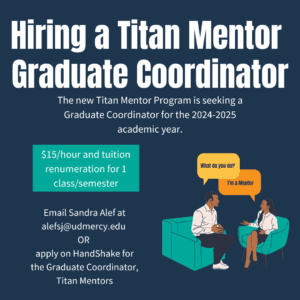 A blue graphic that features large text reading Hiring a Titan Mentor Graduate Coordinator. Additional text reads, the new Titan Mentor Program is seeking a graduate coordinator for the 2024-25 academic year, $15 an hour and tuition renumeration for 1 class/semester, email Sandra Alef at alefsj@udmercy.edu or apply on HandShake for the Graduate Coordinator, Titan Mentors.