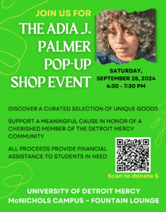 A green graphic featuring a photo of Adia J. Palmer with text reading "Join us for The Adia J. Palmer pop-up shop event, Saturday, September 28, 2024, 4:30-7:30, discover a curated selection of unique goods, support a meaningful cause in honor of a cherished member of the Detroit Mercy community, all proceeds provide financial assistance for students in need." It features a QR code at the bottom as well as text reading University of Detroit Mercy, McNichols Campus, Fountain Lounge.