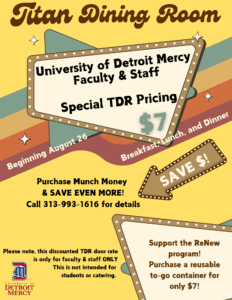 A yellow graphic featuring the words, Titan Dining Room at the top. Other text reads University of Detroit Mercy faculty and staff, Special TDR Pricing, $7, beginning August 26, breakfast, lunch and dinner, purchase Munch Money and save even more! Call 313-993-1616 for details. Text at the bottom reads: Please note, this discounted TDR door rate is only for faculty and staff ONLY, this is not intended for students or catering, support the ReNew Program! Purchase a reusable to-go container for only $7. Also featuring a University of Detroit Mercy logo at the bottom.