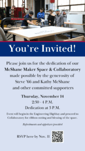 An invitation for the new Annex featuring a photo of Engineering students. Text reads, You're Invited, Please join us for the dedication of our McShane Maker Space & Collaboratory made possible by the generosity of Steve '66 and Kathy McShane and other committed supporters, Thursday, Nov. 14, 2:30-4 p.m., dedication at 3 p.m., event will begin in the Engineering Highway and proceed to Collaboratory for ribbon cutting and blessing of the space, Refreshments and appetizers provided, RSVP here by Nov. 11.