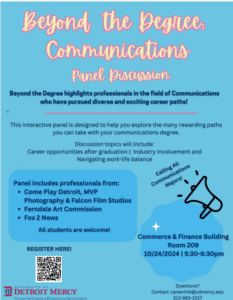 A graphic explaining Beyond the Degree: communications, a panel discussion highlighting professionals in the field of communications, designed to help students explore the many rewarding paths of a communications degree. Discussion topics include career opportunities after graduation, industry invovlement, and navigating work-life balance. There is a rectangular bubble on the bottom left half of the page that says Panel includes professionals from Come Play Detroit, MVP Photography, & Falcon Film Studios, Ferndale Art Commission, and Fox 2 News. There is a bullhorn on the right with the words coming out of it Calling all Communications Majors. There is a scan code in the lower left-hand corner of the page to register and a Detroit Mercy Center for Career & Professional Development logo below the code. On the bottom right hand corner displays a bubble indicating the meeting will take place in Commerce & Finance building Room 209 on Oct. 24 from 5:30-6:30 p.m. with an email below that for questions.