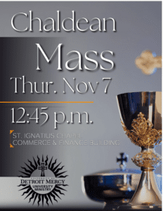 A graphic on a gray background displaying the Chaldean Mass on Nov. 7 at 12:45 p.m. to occur in the St. Ignatius Chapel in the Commerce and Finance Building. There is a chalice and Eucharist bowl in the lower right-hand corner and a Detroit Mercy University Ministry logo in the bottom left-hand corner.