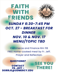 A graphic of Faith with Friends poster. The Detroit Mercy University Ministry logo is in the upper right-hand corner. The Faith with Friends events will be every other Sunday, with the first one on Sunday, Oct. 27 at 6:30-7:45 in Commerce & Finance Building Room 118. Includes free home-cooked meal by Fr. Jeff, prayer and relfection. For questions contact Fr. Jeff at dorrje@udmercy.edu.