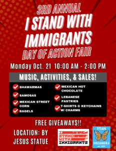 A graphic depicting 3rd Annual I stand with Immigrants Day of Action Fair, which takes place on Monday, Oct. 21 from 10 a.m. - 2 p.m. There will be music, activities, and sales. Also free giveaways. Location is by the Jesus statue. There are two logos in the bottom right-hand corner of I Stand with Immigrants and Titan Dreamers.