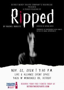 A graphic of a blurred face on a black background. At the top are the words Detroit Mercy Theatre Company's ThaeatreLab presents a staged reading of Ripped, by Rachel Bublitz, directed by Mycah Artis, produced in partnership with UDM's Office of Equal Opportunity. The event takes place on Nov. 22 at 7:30 p.m. at Live6 Alliance Event Space, 7426 McNichols Rd., Detroit. Reserve your tickets today at Detroitmercyarts.com. There is a Theatre Company logo in the bottom left-hand corner.