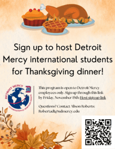 A graphic with Thanksgiving day dinner items at the top. Sign up to host Detroit Mercy international students for Thanksgiving Day dinner. This program is open to Detroit Mercy employees only. Sign up by Friday, Nove 15. There is a scan code in the bottom right-hand corner. The UDM International Services Office logo is on the left side of the flyer.