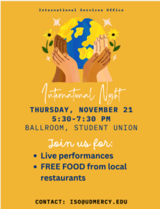 A graphic from International Services Office, depicts different color hands holding a globe of the Earth. International Night takes place on Thursday, Nov. 21 from 5:30-7:30 p.m. in the Student Union Ballroom. There will be live performances and free food from local restaurants. Contact info at the bottom for more info iso@udmercy.edu.