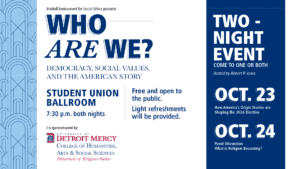 A graphic of a two night event presented by Bruttrell Endowment for Social Ethics entitled Who Are? Democracy, Social Values and the American Story. This event will take place in the Student Union Ballroom on the McNichols Campus at 7:30 p.m. on Oct. 23 and Oct. 24. Come to one or both nights. The event is co-sponsored by University of Detroit Mercy College of Humanities, Arts & Social Sciences and Department of Religious Studie. The UDM logo is in the bottom left-hand corner.