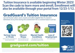 Tuition Insurance is available beginning Winter 2025! Scan the code to learn more and enroll. Enrollment will also be available through your portal from 12/23-1/12. GradGuard's Tuition Insurance can reimburse tuition, room, board, and other eligible fees if a student withdraws at any time during the covered term for a covered reason such as: Serious Injury or Illness, Chronic Illness, Mental Health Conditions and Loss of Employment. Learn more at gradguard.com/tuition.