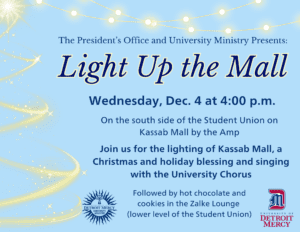 A flyer for the Light up the Mall event presented by The President's Office and University Ministry on Dec. 4 at 4 p.m. The text is on a blue background with Christmas lights and stars. The text reads that the event takes place on the south side of the Student Union on Kassab Mall by the Amp. Join us for the lighting of Kassab Mall, a Christmas and holiday blessing and singing with the University Chorus followed by hot chocolate and cookies in the Zalke Lounge.