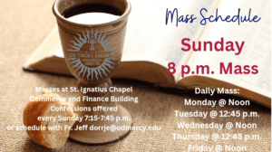 A graphic with a background of a bible, chalice, and loaf of bread with words overlaid on the left half of the page which say Mass Schedule, Sunday, 8 p.m. Mass. Daily Mass: Monday at Noon, Tuesday at 12:45 p.m., Wednesday at Noon, Thursday at 12:45 p.m., and Friday at Noon. On the bottom left corner of the page the text reads Masses at St. Ignatius Chapel, Commerce and Finance Building, Confessions offered every Sunday from 7:15-7:45 p.m. or schedule with Fr. Jeff. There is a University Ministry logo atop the chalice.