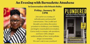 A graphic on a yellow backgroun regarding an evening with Bernadette Atuahene in conversation with Orlando Bailey on Friday, Jan. 31 at 5 p.m. The conversation will discuss how race policies shape communities. There is an image of a woman (presumably Bernadette Atuahene) on the left side of the page and an image of the cover of her book, Plundered: How Racist Policies Undermine Black Homeownership in America, on the right side of the page.