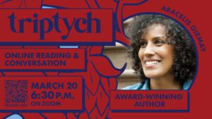 A graphic for Triptych online reading and conversation with Aracelis Girmay on March 20 at 6:30 p.m. on Zoom. There is a scan code to register for the event in the bottom left-hand corner. There is a photograph of Aracelis Girmay on the right side of the page.