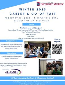 A flyer for the Winter 2025 Career and Co-op Fair set for Feb. 13 from 3-6 p.m. in the Student Union Ballroom. The text reads that the fair is open to all majors. Learn about co-op, internship, full-time and volunteer opportunities. There will be the opportunity for free professional headshots, meet recruiters, and free food. Enter for a chance to win a $50 gift card. Students can register by logging into Handshake accounts or using the QR code. There is a QR code provided on the right side of the page. There are two images of several students at tables participating in the career fair. For questions, email careerlink@udmercy.edu. Sponsored by Alliance Credit Union. There is an Alliance Credit Union logo at the bottom of the page. There is a UDM logo in the upper right-hand corner of the page. Down at the very bottom of the page are two blue banners that read All Detroit Mercy students and alumnni are invited and Hosted by Center for Career & Professional Development and College of Engineering and Science.