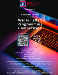 A graphic for Winter 2025 Programming Competition. The text is laid across a black background with a backlit computer laptop keyboard. There is a Detroit Mercy logo at the top center of the page. Below that the text reads Department of ECE & Computer Science presents Winter 2025 Programming Competition on March 14. There is a scan code to register in the center of the page. The details state 1-3 students per team, ICPC style contest, Code in Java, Python, C++ and more. Prizes galore and refreshments. Extra credit on selected courses. Contest starts at noon and runs until 5 p.m. in Engineering Building Room 372. Contacts for more info are amukher@udmercy.edu, malekimi@udmercy.edu, and snydercr@udmercy.edu