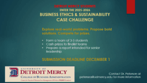 A flyer for the Detroit Mercy College of Business 2025-2026 Ethics and Sustainability Case Challenge. Text reads: Explore real-world problems. Propose bold solutions. Compete for prizes. Bulleted points: Form a team of 3-5 students. Cash prizes to finalist teams. Prepare a report intended for senior leadership. Submission deadline is Dec. 1. In the bottom right-hand corner is contact info for Dr. Peterson at petersea@udmercy.edu for more information. There is a Detroit Mercy College of Business Administration logo in the lower left-hand corner.