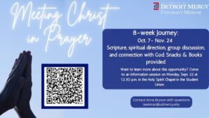 A graphic on a blue background for meeting Christ in Prayer. There is an image of two hands folded in prayer on the left side of the page and a WR code to register. In the upper right-hand corner is a Detroit Mercy University Ministry logo. Below that is the text: 8-week journey, Oct. 7-Nov. 24. Scripture, spiritual direction, group discussion and connection with God. Snacks and books provided. Want to learn more about this opportunity? Come to an information session on Monday, Sept. 22 at 12:30 p.m. in the Holy Spirit Chapel in the Student Union. Contact Anna Bryson with questions at lawleran@udmercy.edu.