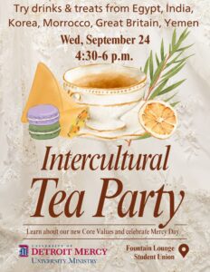 A flyer for the Intercultural Tea Party. Text at the top of the page reads: Try drinks and treats from Egypt, India, Korea, Morrocco, Great Britain, Yemen on Wednesday, Sept. 24 from 4:30-6 p.m. There is a graphic of a tea cup and treats below the text. More text reads: Learn about or new core values and celebrate Mercy Day. Location is in Fountain Lounge in Student Union. There is a UDM University Ministry logo in the lower left-hand corner.