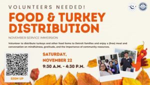A graphic for November service immersion, volunteers needed for food and turkey distribution. Text reads: Volunteer on Saturday, Nov. 22 from 9:30 a.m. to 4:30 p.m. to distribute turkeys and other food items to Detroit families and enjoy a free meal and conversation on mindfulness, gratitude, and the importance of community resources. There is a QR code to sign up in the lower left-hand corner. There are two photographs of volunteers in the lower right-hand corner.