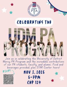A flyer to celebrate the UDM PA program. Text reads: Join us in celebrating the University of Detroit Mercy PA program and the incredible contributions of our PA students, family and alumni. Food and beverages provided plus STAR Center tours. Event takes place on Nov. 3 from 5-7 p.m. There is a QR code to RSVP in the lower left-hand corner. There is a logo for the UDM PA program at the top center of page.