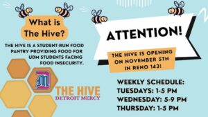 A flyer for The Hive. The text reads: What is The Hive. The Hive is a student-run food pantry providing food for UDM students facing food insecurity. The Hive is opening on Nov. 5 in Reno Hall 143. Weekly schedule is Tuesdays 1-5 p.m., Wednesdays 5-9 p.m., Thursdays 1-5 p.m. There is a logo for The Hive in the bottom left-hand corner. There are bees interspersed throughout the page.