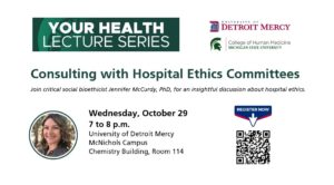 A slide for the Your Health Lecture Serious for the discussion entitled "Consulting with Hospital Ethics Committees." This takes place on Wednesday, Oct. 29 from 7-8 p.m. in the Chemistry Building, Room 114, on the McNichols Campus. There is a QR code to register in the bottom righ-hand corner. There are logos for Detroit Mercy and MSU College of Human Medicine in the upper right-hand corner.