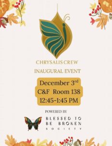 Flyer with a cream background and autumn-themed floral decorations in the corners. At the top center is a stylized green and gold chrysalis with a butterfly wing design. Below, text reads: “Chrysalis Crew Inaugural Event, Dec. 3, C&F Room 138, 12:45–1:45 p.m.” Near the bottom, a colorful butterfly graphic appears above the words: “Powered by Blessed to Be Broken Society.”