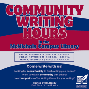 Flyer announcing “Community Writing Hours” at the McNichols Campus Library. Large bold text in red and white on a blue and red background. Event dates and times listed: Friday, Nov. 14, 9 a.m.–4 p.m.; Friday, Nov. 21, 9 a.m –4 p.m.; and Friday, Dec., 9 a.m.–4 p.m. Additional text reads: “Come write with us! Looking for accountability to finish writing your papers? Want to write in community with others? Need support from The Writing Center for your writing?” Hosted by Dr. Hardy, First Floor of the Library. The Writing Center Detroit Mercy logo appears at the bottom right corner.