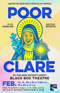 A colorful theatre poster for Detroit Mercy Theatre Company promotes the play Poor Clare by Chiara Atik, directed by Kez Settle. The top reads, “Comfort or conscience? Privilege or purpose?” Below, bold blue text displays the title Poor Clare. The central artwork shows a stylized illustration of a saint-like figure with a halo, holding a branch in one hand and a radiant circular object in the other. At the bottom, text announces performance dates at the new Detroit Mercy Black Box Theatre: Feb. 13, 14, 20, and 21 at 7:30 p.m., and Feb. 15 and 22 at 2 p.m. Ticket information and the Detroit Mercy Theatre Company logo appear at the bottom.