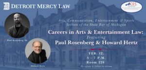 A flyer for Detroit Mercy Law event titled “Careers in Arts & Entertainment Law: Featuring Paul Rosenberg & Howard Hertz.” Hosted by the Arts, Communication, Entertainment & Sports Section of the State Bar of Michigan. Event details: Feb. 12, 5-7 p.m., Room 226, Riverfront Campus. Reception to follow in the atrium. Flyer includes Detroit Mercy Law logo in the top left and ACES logo in the top right. Background shows a historic building in blue tones. Two circular images of the featured speakers with their names: Paul Rosenberg ’96 and Howard Hertz.