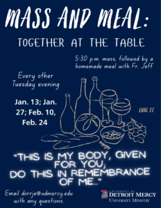 Flyer titled “Mass and Meal: Together at the Table” on a dark blue background with white handwritten-style text. This is a recurring event with a 5:30 p.m. Mass followed by a homemade meal with Fr. Jeff. Text reads: “Every other Tuesday evening, Jan. 13; Jan. 27; Feb. 10; Feb. 24. “This is my body, given for you; do this in remembrance of me… Luke 22” Illustration at the center of page shows a line drawing of a table with bread, grapes, a fish and several wine bottles and glasses. At the bottom, is contact information to email dorrje@udmercy.edu with any questions. UDM University Ministry log appears in the lower right corner.