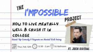 "Flyer titled ‘The I’MPOSSIBLE Project: How to Live Mentally Well & Crush It in College.’ The design resembles lined notebook paper with handwritten-style text. A taped photo is displayed on the right side. Subheading reads: ‘Stand-Up Comedy & Keynote on Mental Well-being.’ Event details at the bottom show icons for a calendar, clock, and location. Text states: ‘Thursday, Feb 12th, 12:30–2 p.m., SU Ballroom.’ The flyer notes the featured presenter: ‘Ft. Josh Rivedal.’"