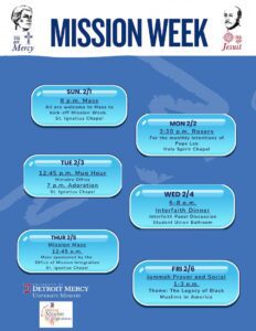 Flyer titled ‘Mission Week’ with a blue background and list of daily events for Mission Week: • Sunday, Feb. 1: 8 p.m. Mass at St. Ignatius Chapel to kick off Mission Week. • Monday, Feb. 2: 3:30 p.m. Rosary for the monthly intentions of Pope Leo in the Holy Spirit Chapel. • Tuesday, Feb. 3: 12:45 p.m. Mug Hour in the Ministry Office; 7 p.m. Adoration in St. Ignatius Chapel. • Wednesday, Feb. 4: 6–8 p.m. Interfaith Dinner with an interfaith panel discussion in the Student Union Ballroom. • Thursday, Feb. 5: 12:45 p.m. Mission Mass sponsored by the Office of Mission Integration in St. Ignatius Chapel. • Friday, Feb. 6: Jummah Prayer and Social at 12:45 p.m., and at 3 p.m., a program on ‘The Legacy of Black Muslims in America.’ In the bottom left-hand corner are the UDM University Ministry and Mission Integration logos.