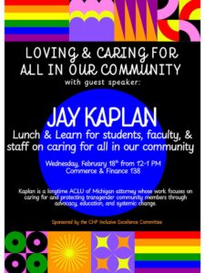 Flyer with a black background and colorful rainbow and geometric patterns at top and bottom of page. Text reads, “Loving & Caring for All in Our Community, with guest speaker Jay Kaplan. Lunch & Learn for students, faculty and staff on caring for all in our community. Wednesday, February 18th from 12–1 p.m., Commerce & Finance 138.” Smaller text reads: “Jay Kaplan is a longtime ACLU of Michigan attorney whose work focuses on caring for and protecting transgender community members through advocacy, education, and systemic change.” The flyer notes it is sponsored by the CHP Inclusive Excellence Committee.