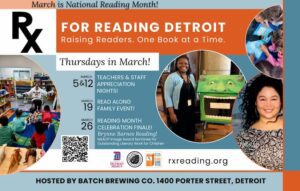 A flyer with the text at the top “March is National Reading Month!” and “Rx for Reading Detroit, Raising Readers. One Book at a Time.” The flyer lists several Thursday events in March at Batch Brewing Co., 1400 Porter Street, Detroit. UDM, Batch Brewing Co, and Rx for Reading Detroit logos are at bottom of page. There are several photos on the page of children reading and their teachers. There is a QR code in the bottom left corner.