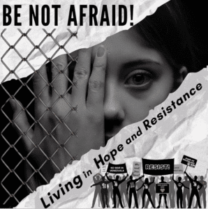 A black and white flyer with a crumpled paper-appearing background. Large text at the top reads “Be Not Afraid!” On the left side is an image of a female with her hand covering her eye behind a chain link fence. Below the image are the words: “Living in Hope and Resistance.” Along the bottom, are figures of protesters with arms raised and holding signs.