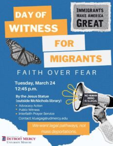 A flyer titled “Day of Witness for Migrants” with the subheading “Faith Over Fear.” The background is blue with white and orange shapes. A monarch butterfly appears on the left, and a raised hand on the right holds a small sign that reads “No human being is illegal.” At the top right, a gray poster says “Immigrants Make America Great.” Event details read: “Tuesday, March 24, 12:45 p.m., by the Jesus Statue (outside McNichols library).” Listed activities include advocacy action, public witness, and an interfaith prayer service. Contact email is kluegag@udmercy.edu. A banner at the bottom says “We want legal pathways, not mass deportations.” The University Ministry logo is in the lower left corner.