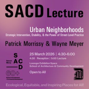 A flyer on purple background for SACD Lecture titled “Urban Neighborhoods: Strategic Intervention, Stability, & the Power of Street Level Practice” with speakers listed Patrick Morrissy and Wayne Meyer. Event details read: “March 25, 2026, 4:30–6 p.m. with 4:30 reception ahd 5 p.m. lecture in the Loranger Exhibition Space, SACD. Text states the event is “Open to All.” On the left lower corner is the Detroit Mercy SACD logo and the number “60+.” The Detroit Mercy logo appears on the lower right corner. Across the bottom text reads, “Ecological, Equitable, and Inspiring Places for All!”